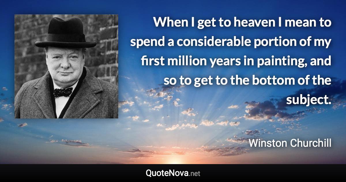 When I get to heaven I mean to spend a considerable portion of my first million years in painting, and so to get to the bottom of the subject. - Winston Churchill quote