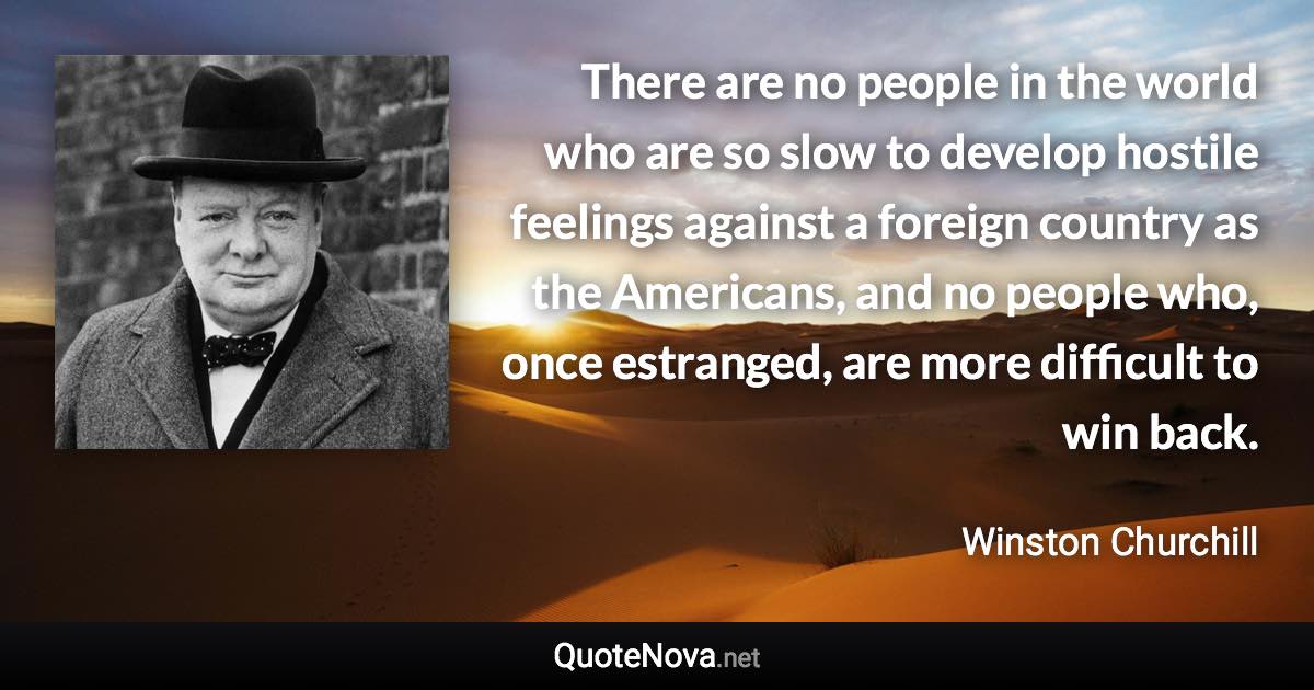 There are no people in the world who are so slow to develop hostile feelings against a foreign country as the Americans, and no people who, once estranged, are more difficult to win back. - Winston Churchill quote