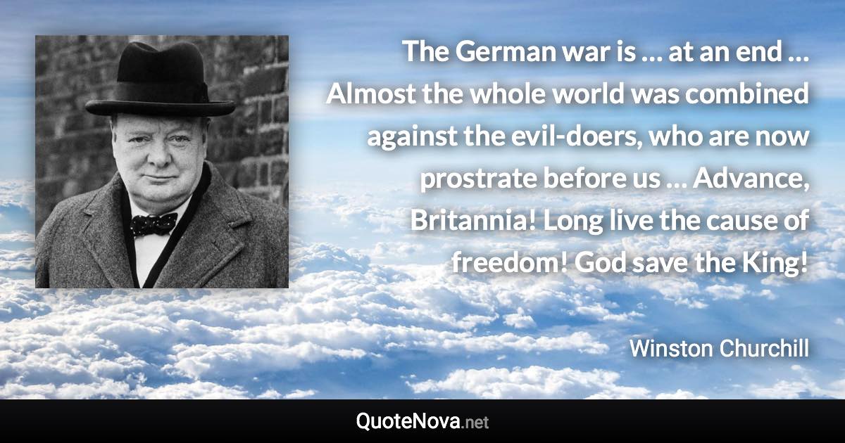 The German war is … at an end … Almost the whole world was combined against the evil-doers, who are now prostrate before us … Advance, Britannia! Long live the cause of freedom! God save the King! - Winston Churchill quote