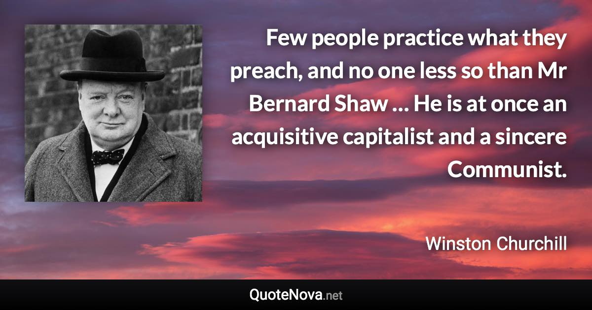 Few people practice what they preach, and no one less so than Mr Bernard Shaw … He is at once an acquisitive capitalist and a sincere Communist. - Winston Churchill quote