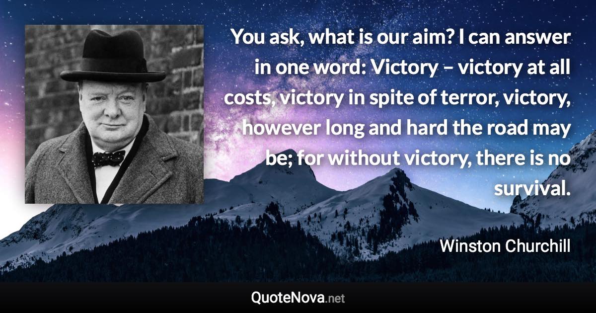 You ask, what is our aim? I can answer in one word: Victory – victory at all costs, victory in spite of terror, victory, however long and hard the road may be; for without victory, there is no survival. - Winston Churchill quote