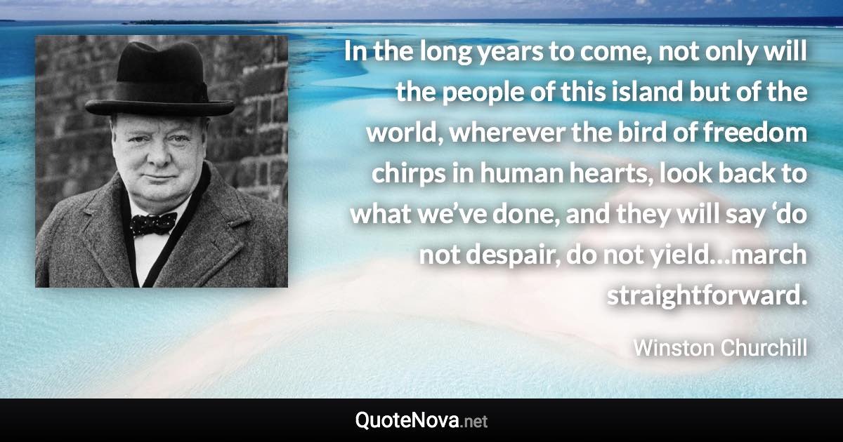 In the long years to come, not only will the people of this island but of the world, wherever the bird of freedom chirps in human hearts, look back to what we’ve done, and they will say ‘do not despair, do not yield…march straightforward. - Winston Churchill quote