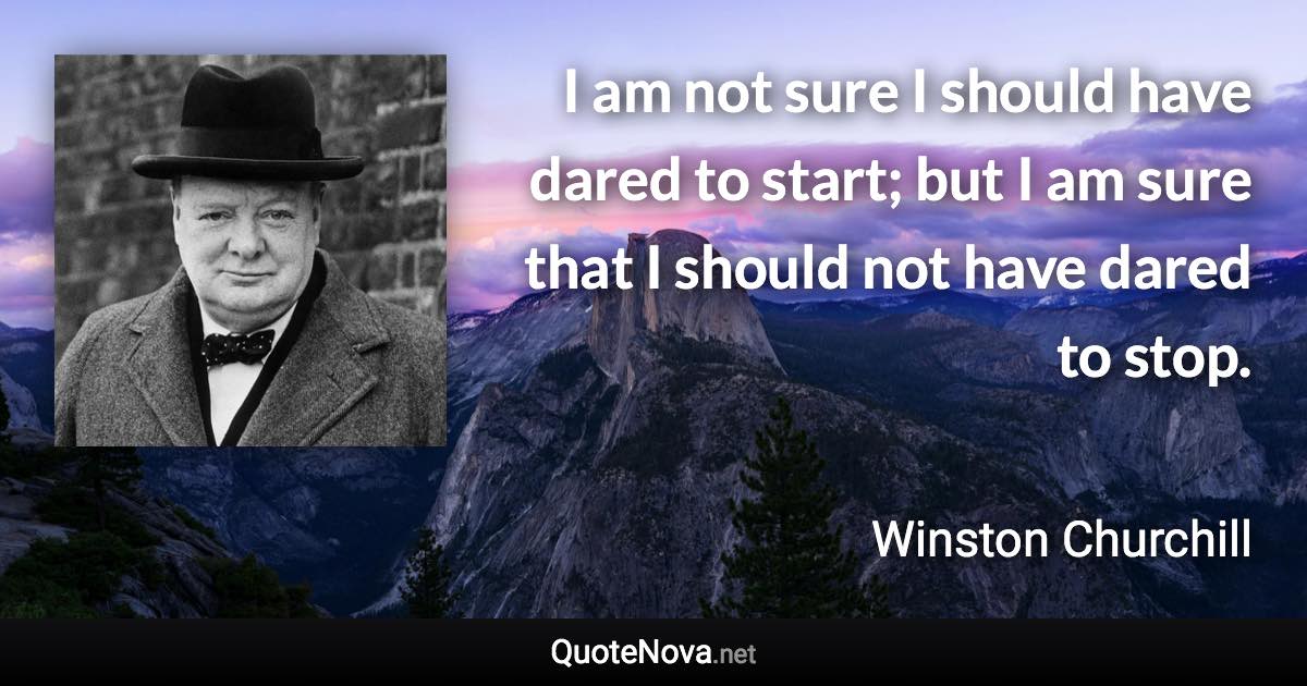 I am not sure I should have dared to start; but I am sure that I should not have dared to stop. - Winston Churchill quote