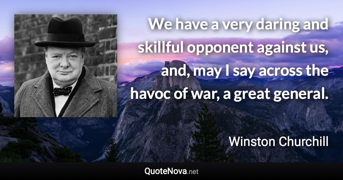 We have a very daring and skillful opponent against us, and, may I say across the havoc of war, a great general. - Winston Churchill quote