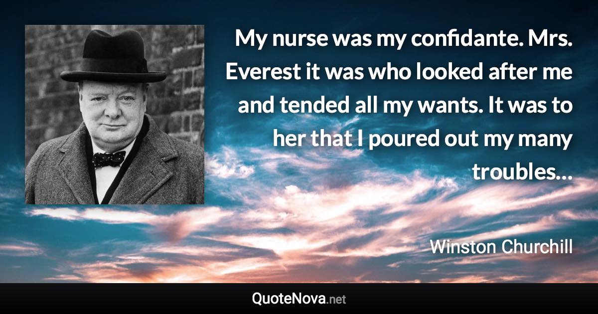 My nurse was my confidante. Mrs. Everest it was who looked after me and tended all my wants. It was to her that I poured out my many troubles… - Winston Churchill quote