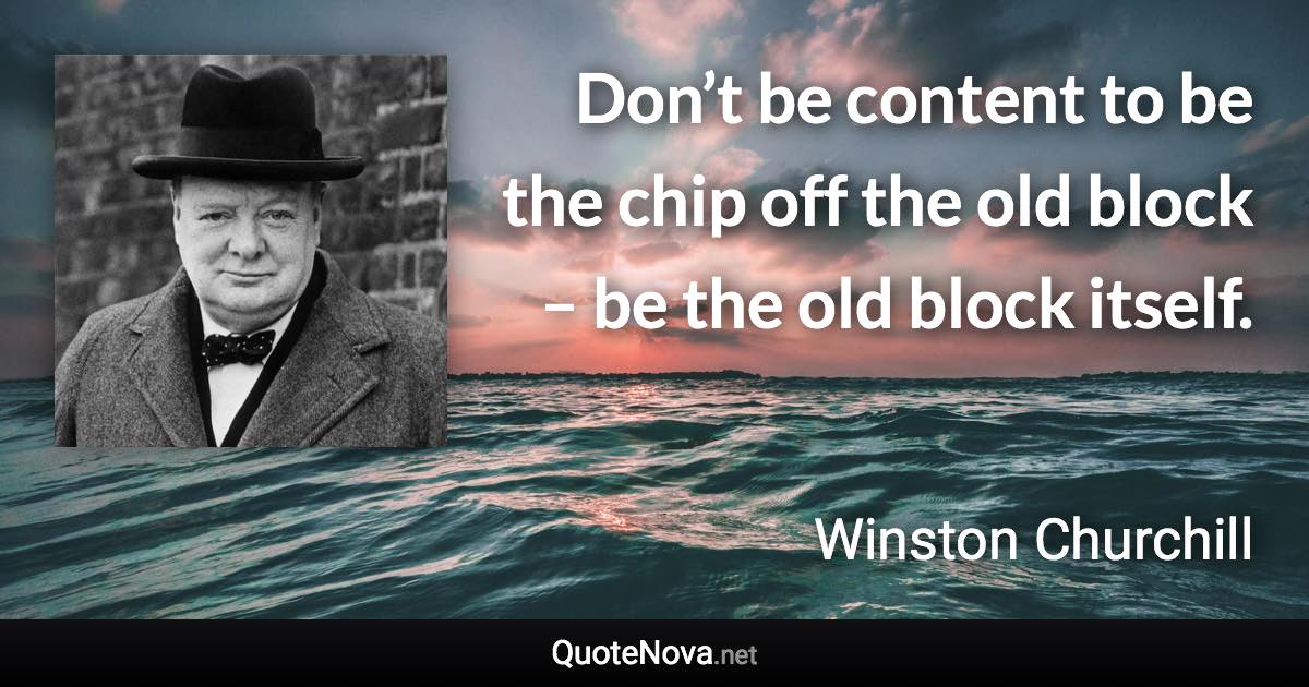 Don’t be content to be the chip off the old block – be the old block itself. - Winston Churchill quote