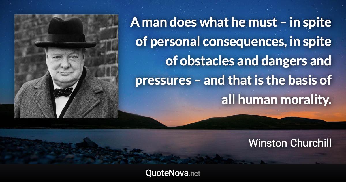 A man does what he must – in spite of personal consequences, in spite of obstacles and dangers and pressures – and that is the basis of all human morality. - Winston Churchill quote