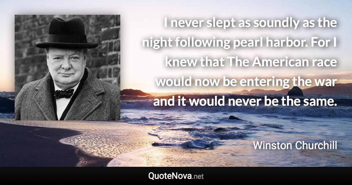 I never slept as soundly as the night following pearl harbor. For I knew that The American race would now be entering the war and it would never be the same. - Winston Churchill quote