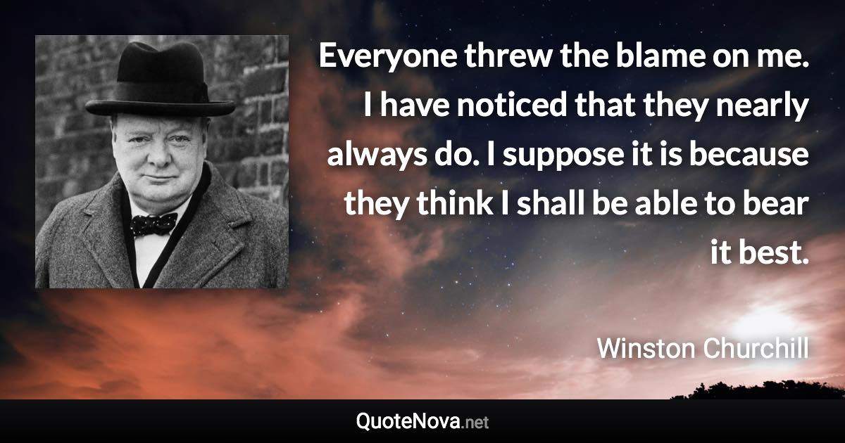Everyone threw the blame on me. I have noticed that they nearly always do. I suppose it is because they think I shall be able to bear it best. - Winston Churchill quote
