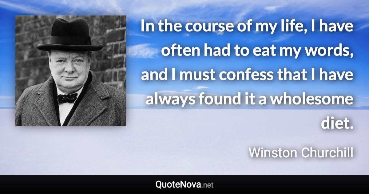 In the course of my life, I have often had to eat my words, and I must confess that I have always found it a wholesome diet. - Winston Churchill quote