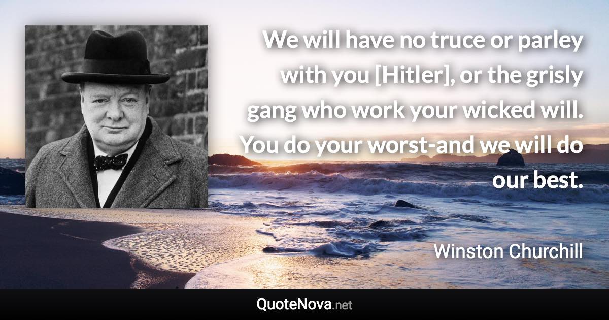 We will have no truce or parley with you [Hitler], or the grisly gang who work your wicked will. You do your worst-and we will do our best. - Winston Churchill quote