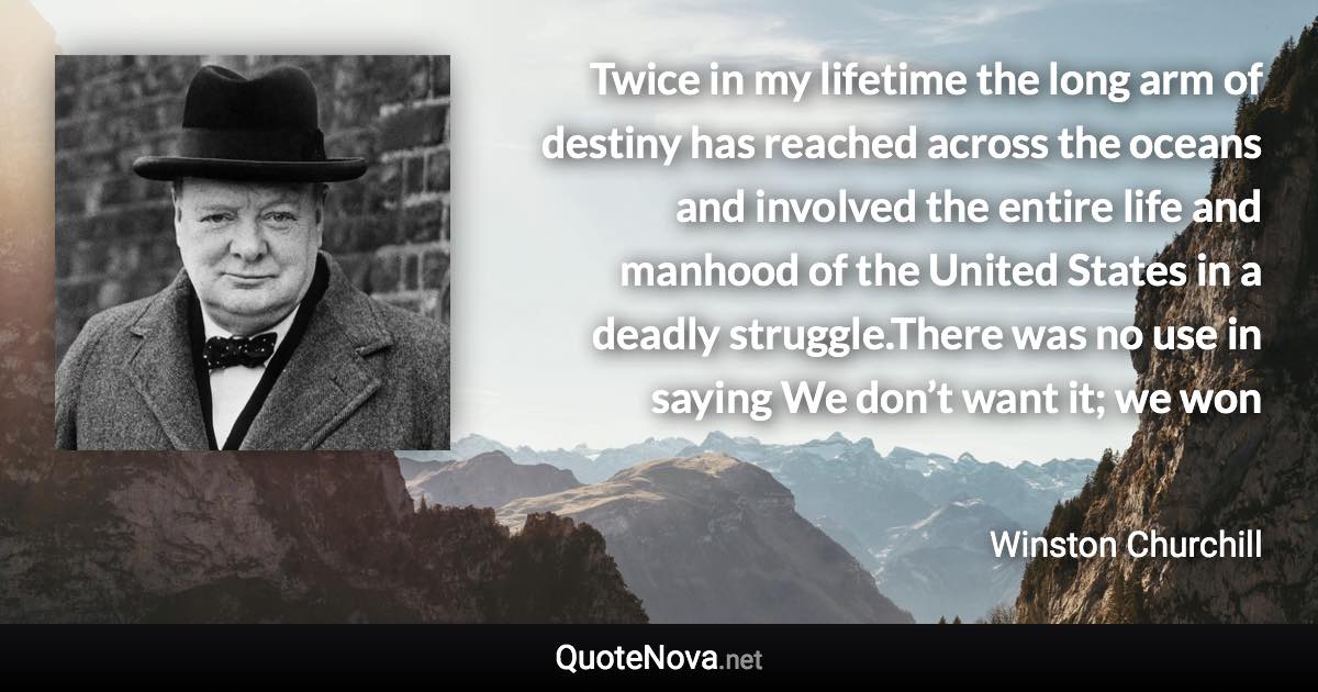 Twice in my lifetime the long arm of destiny has reached across the oceans and involved the entire life and manhood of the United States in a deadly struggle.There was no use in saying We don’t want it; we won - Winston Churchill quote