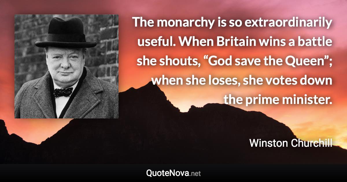 The monarchy is so extraordinarily useful. When Britain wins a battle she shouts, “God save the Queen”; when she loses, she votes down the prime minister. - Winston Churchill quote