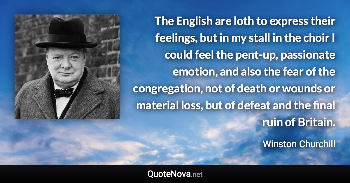 The English are loth to express their feelings, but in my stall in the choir I could feel the pent-up, passionate emotion, and also the fear of the congregation, not of death or wounds or material loss, but of defeat and the final ruin of Britain. - Winston Churchill quote