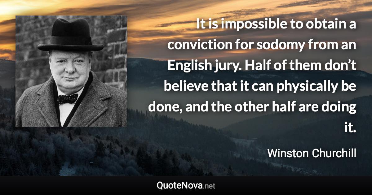 It is impossible to obtain a conviction for sodomy from an English jury. Half of them don’t believe that it can physically be done, and the other half are doing it. - Winston Churchill quote