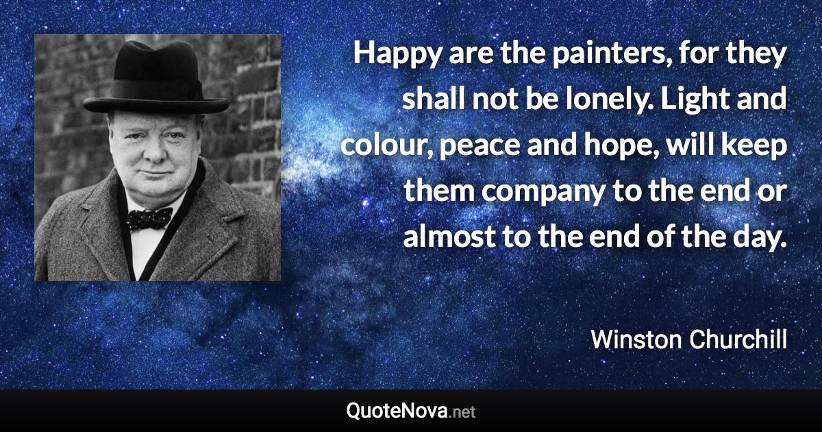 Happy are the painters, for they shall not be lonely. Light and colour, peace and hope, will keep them company to the end or almost to the end of the day. - Winston Churchill quote