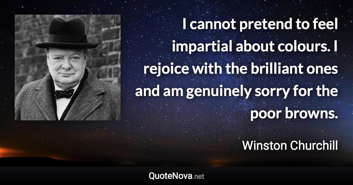 I cannot pretend to feel impartial about colours. I rejoice with the brilliant ones and am genuinely sorry for the poor browns. - Winston Churchill quote