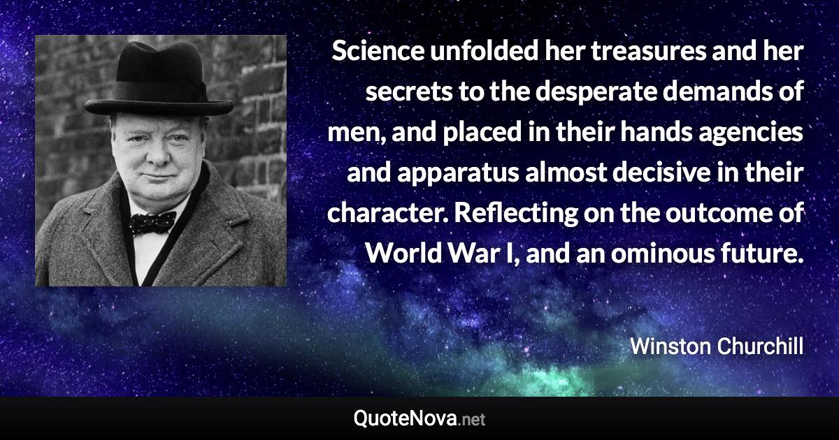 Science unfolded her treasures and her secrets to the desperate demands of men, and placed in their hands agencies and apparatus almost decisive in their character. Reflecting on the outcome of World War I, and an ominous future. - Winston Churchill quote