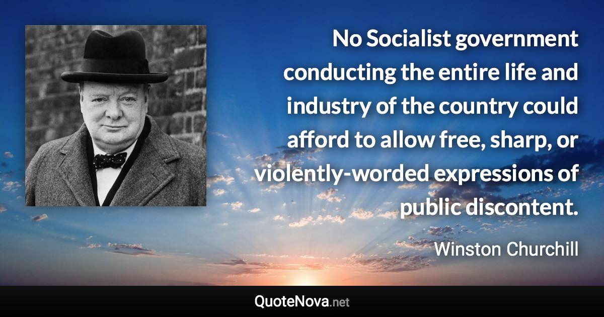 No Socialist government conducting the entire life and industry of the country could afford to allow free, sharp, or violently-worded expressions of public discontent. - Winston Churchill quote