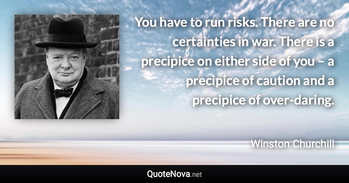 You have to run risks. There are no certainties in war. There is a precipice on either side of you – a precipice of caution and a precipice of over-daring. - Winston Churchill quote