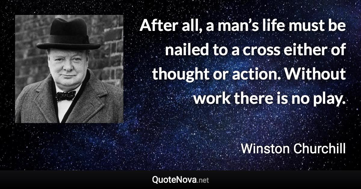 After all, a man’s life must be nailed to a cross either of thought or action. Without work there is no play. - Winston Churchill quote