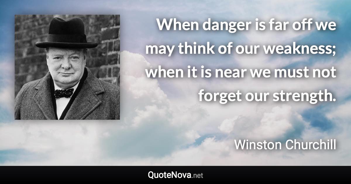 When danger is far off we may think of our weakness; when it is near we must not forget our strength. - Winston Churchill quote