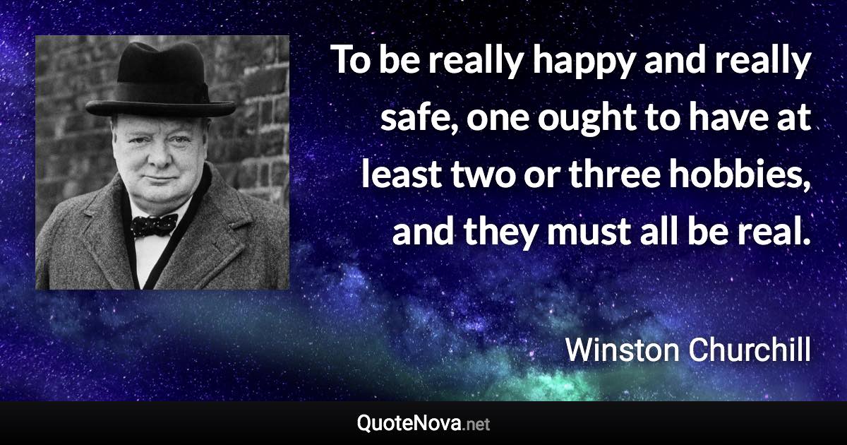 To be really happy and really safe, one ought to have at least two or three hobbies, and they must all be real. - Winston Churchill quote