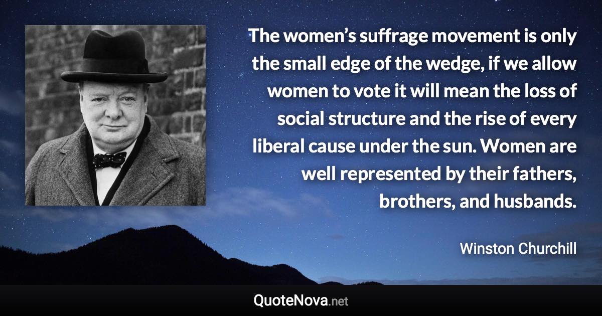 The women’s suffrage movement is only the small edge of the wedge, if we allow women to vote it will mean the loss of social structure and the rise of every liberal cause under the sun. Women are well represented by their fathers, brothers, and husbands. - Winston Churchill quote