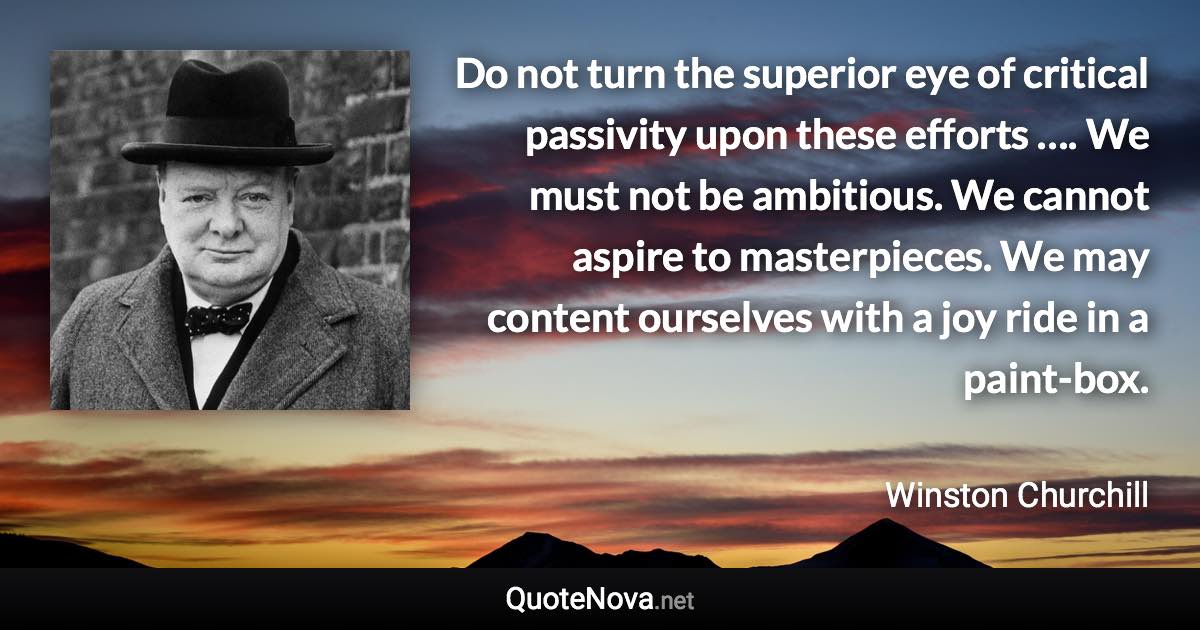 Do not turn the superior eye of critical passivity upon these efforts …. We must not be ambitious. We cannot aspire to masterpieces. We may content ourselves with a joy ride in a paint-box. - Winston Churchill quote