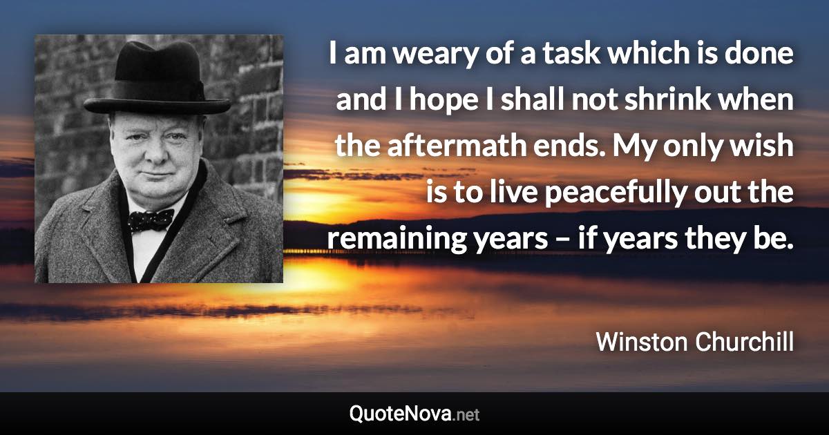 I am weary of a task which is done and I hope I shall not shrink when the aftermath ends. My only wish is to live peacefully out the remaining years – if years they be. - Winston Churchill quote