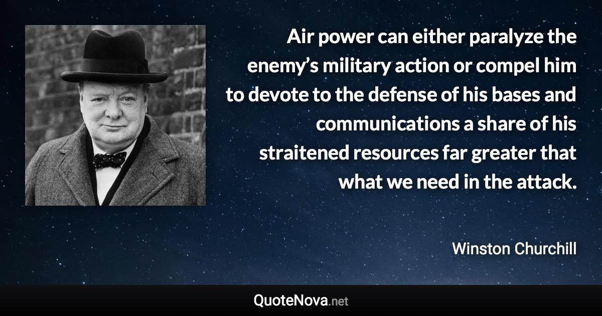 Air power can either paralyze the enemy’s military action or compel him to devote to the defense of his bases and communications a share of his straitened resources far greater that what we need in the attack. - Winston Churchill quote