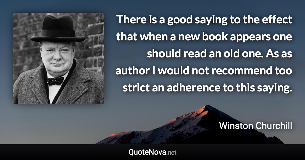 There is a good saying to the effect that when a new book appears one should read an old one. As as author I would not recommend too strict an adherence to this saying. - Winston Churchill quote
