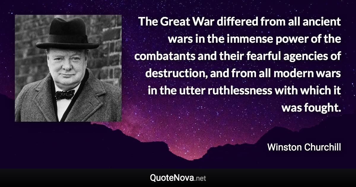 The Great War differed from all ancient wars in the immense power of the combatants and their fearful agencies of destruction, and from all modern wars in the utter ruthlessness with which it was fought. - Winston Churchill quote