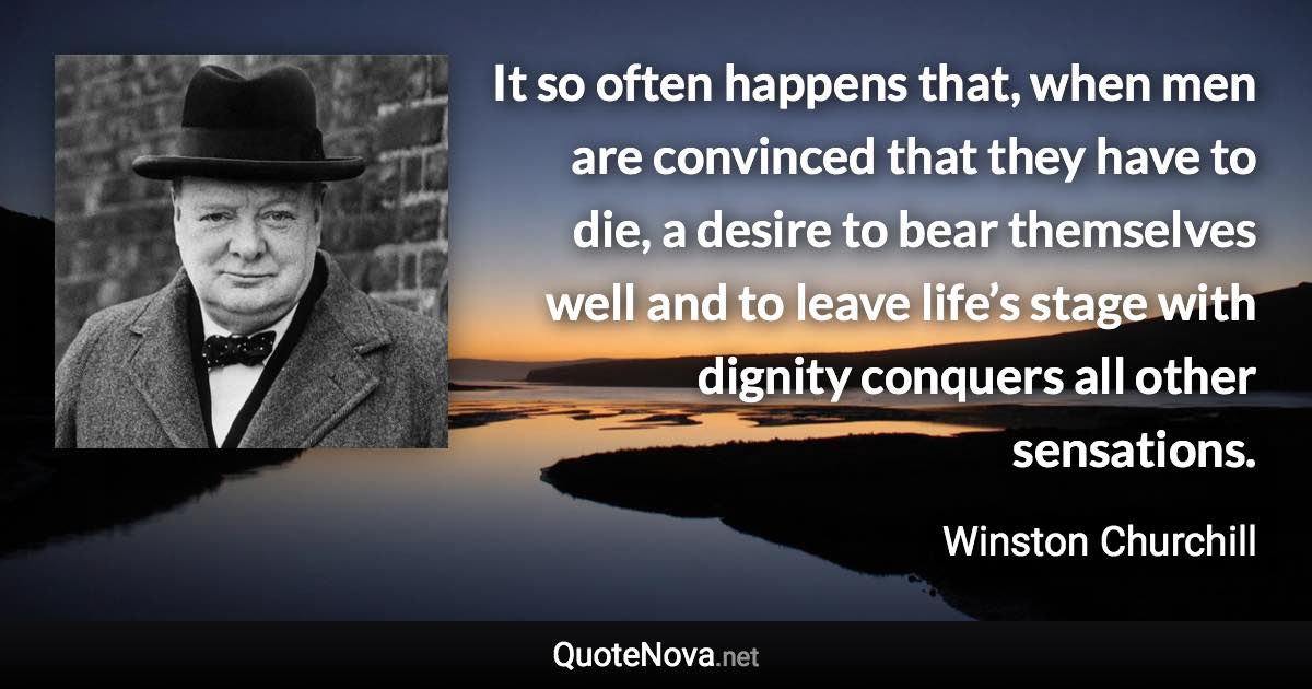 It so often happens that, when men are convinced that they have to die, a desire to bear themselves well and to leave life’s stage with dignity conquers all other sensations. - Winston Churchill quote