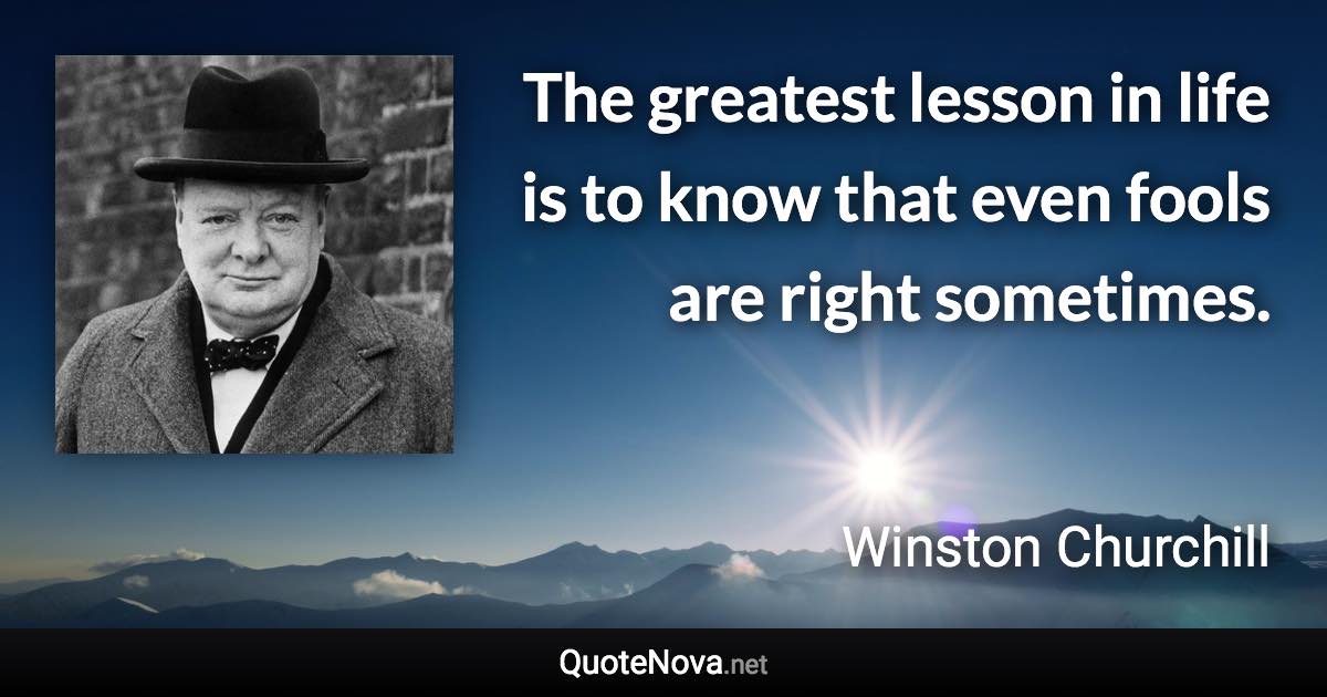 The greatest lesson in life is to know that even fools are right sometimes. - Winston Churchill quote