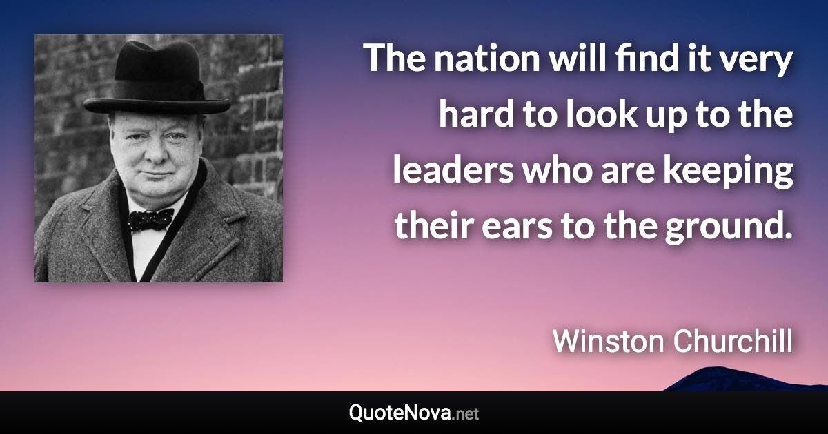 The nation will find it very hard to look up to the leaders who are keeping their ears to the ground. - Winston Churchill quote