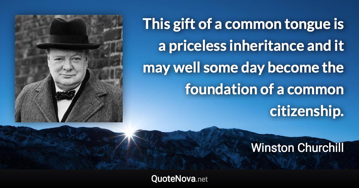 This gift of a common tongue is a priceless inheritance and it may well some day become the foundation of a common citizenship. - Winston Churchill quote