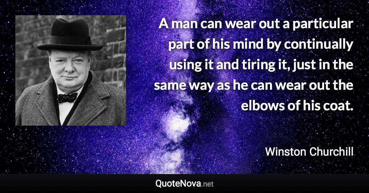 A man can wear out a particular part of his mind by continually using it and tiring it, just in the same way as he can wear out the elbows of his coat. - Winston Churchill quote