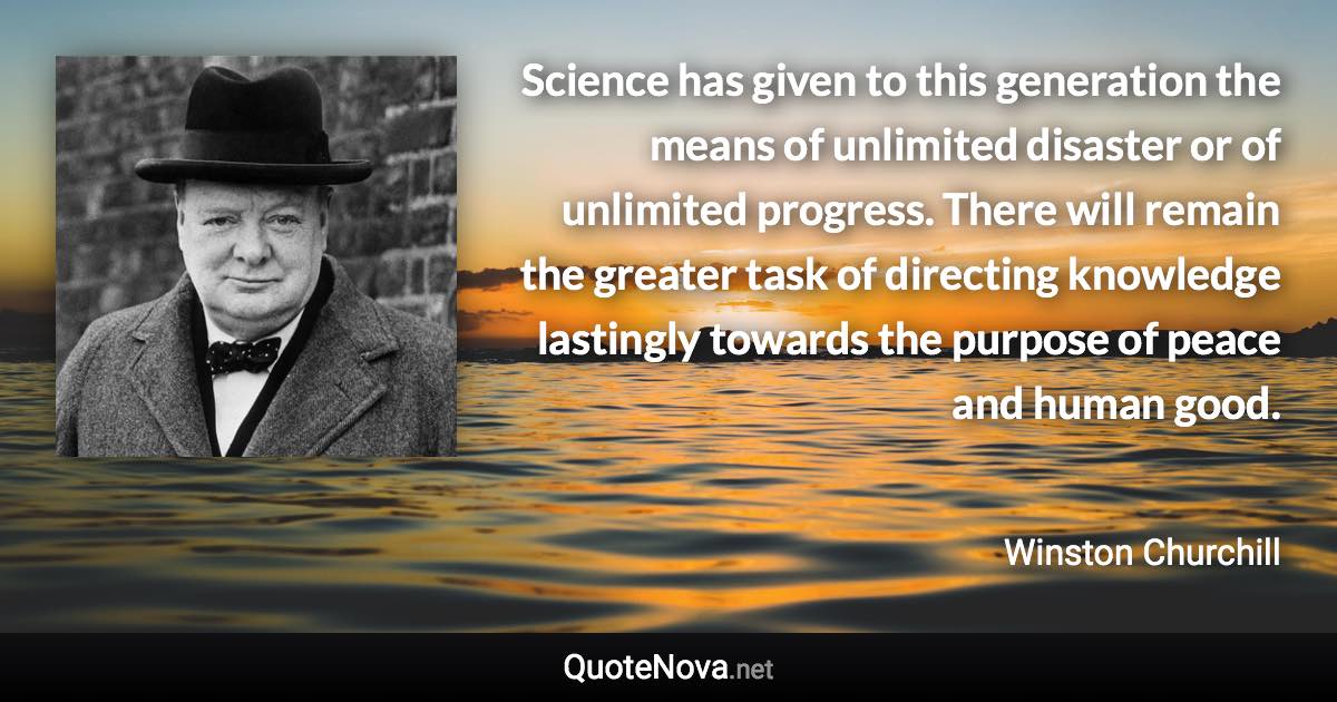 Science has given to this generation the means of unlimited disaster or of unlimited progress. There will remain the greater task of directing knowledge lastingly towards the purpose of peace and human good. - Winston Churchill quote