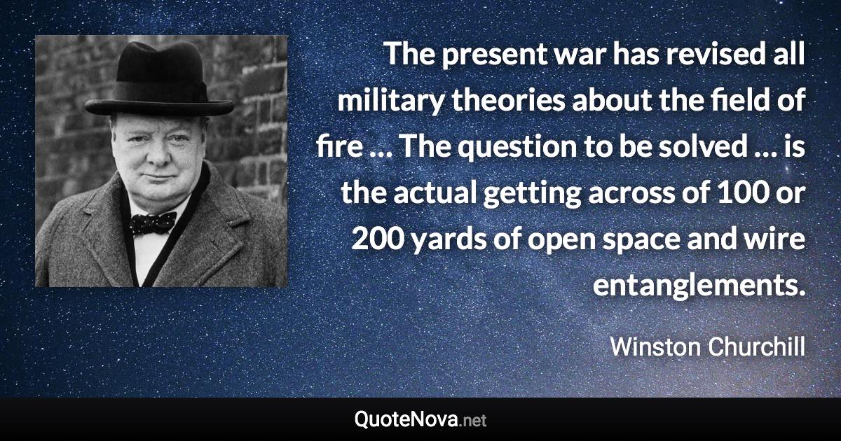 The present war has revised all military theories about the field of fire … The question to be solved … is the actual getting across of 100 or 200 yards of open space and wire entanglements. - Winston Churchill quote