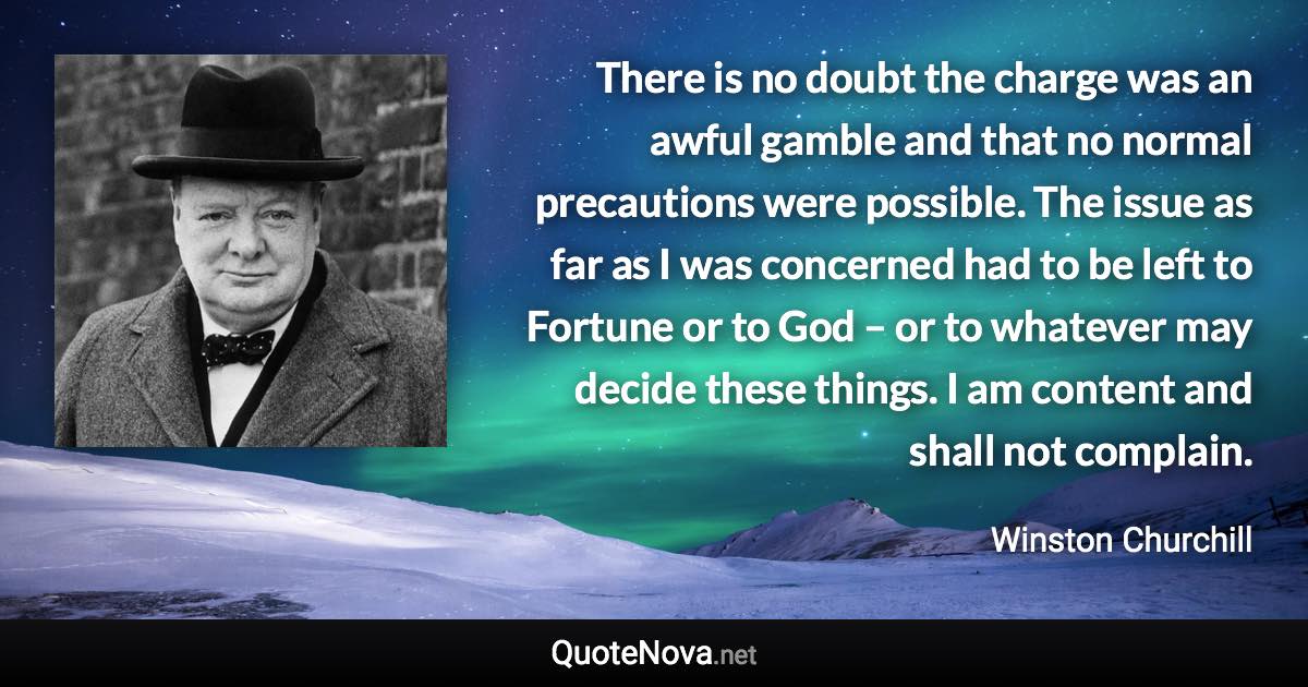 There is no doubt the charge was an awful gamble and that no normal precautions were possible. The issue as far as I was concerned had to be left to Fortune or to God – or to whatever may decide these things. I am content and shall not complain. - Winston Churchill quote