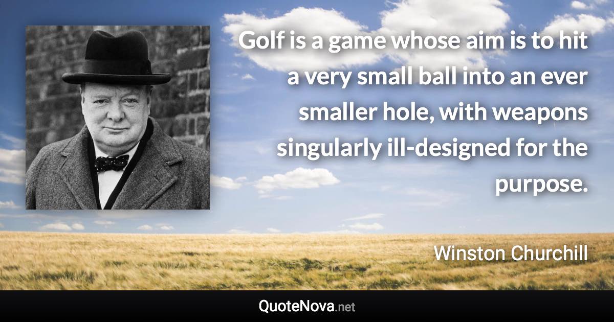 Golf is a game whose aim is to hit a very small ball into an ever smaller hole, with weapons singularly ill-designed for the purpose. - Winston Churchill quote