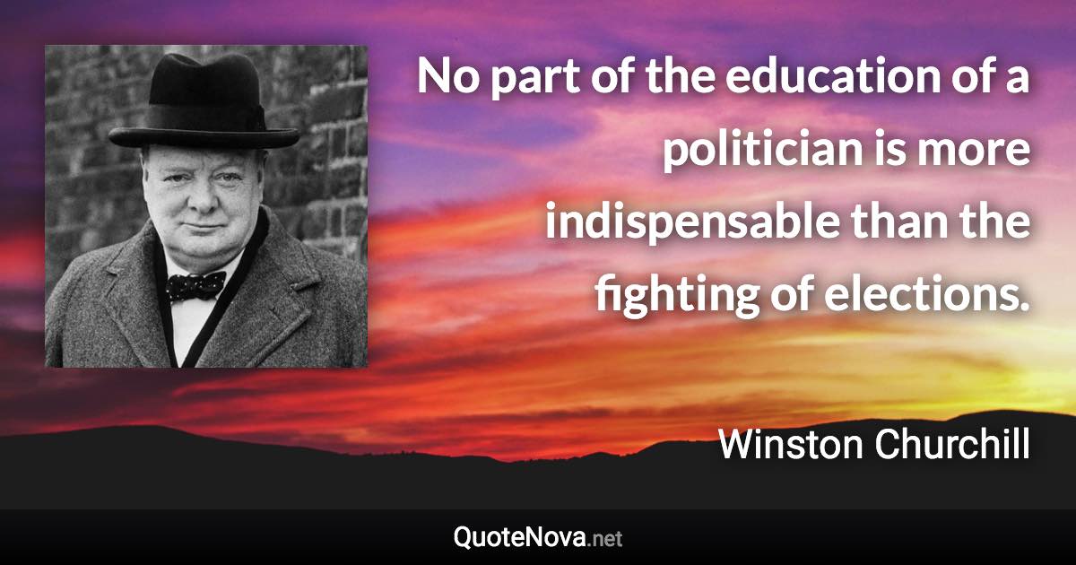 No part of the education of a politician is more indispensable than the fighting of elections. - Winston Churchill quote