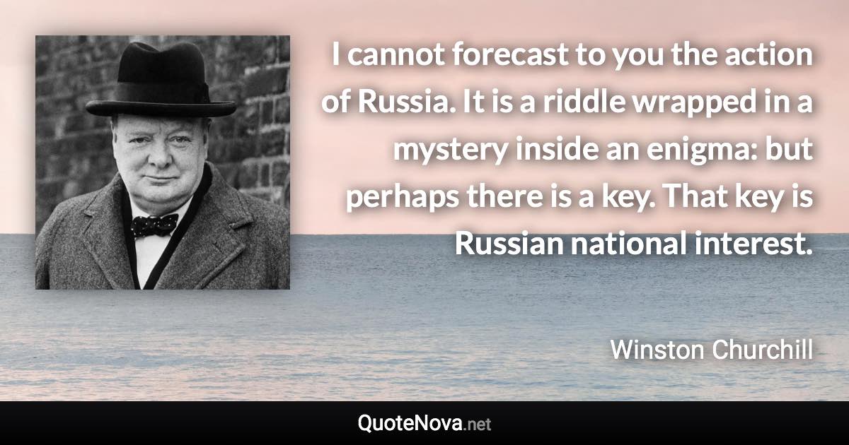 I cannot forecast to you the action of Russia. It is a riddle wrapped in a mystery inside an enigma: but perhaps there is a key. That key is Russian national interest. - Winston Churchill quote