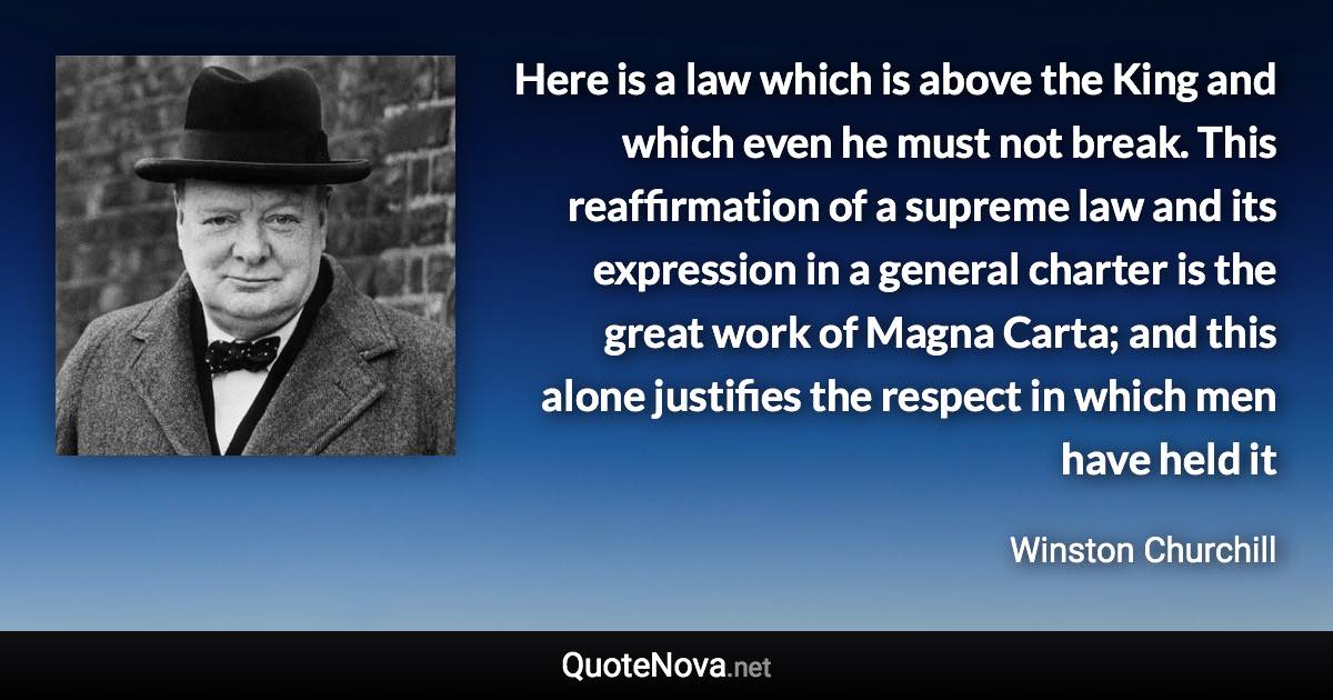 Here is a law which is above the King and which even he must not break. This reaffirmation of a supreme law and its expression in a general charter is the great work of Magna Carta; and this alone justifies the respect in which men have held it - Winston Churchill quote