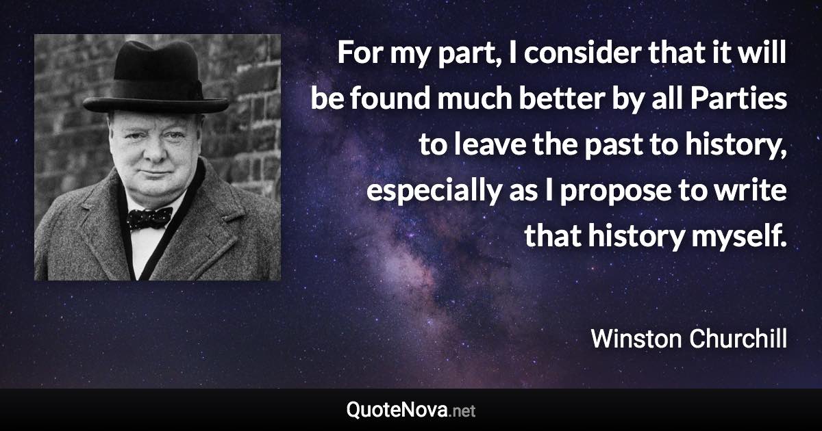 For my part, I consider that it will be found much better by all Parties to leave the past to history, especially as I propose to write that history myself. - Winston Churchill quote