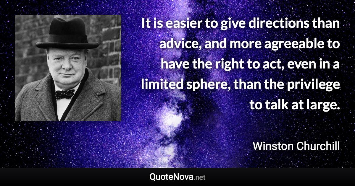 It is easier to give directions than advice, and more agreeable to have the right to act, even in a limited sphere, than the privilege to talk at large. - Winston Churchill quote