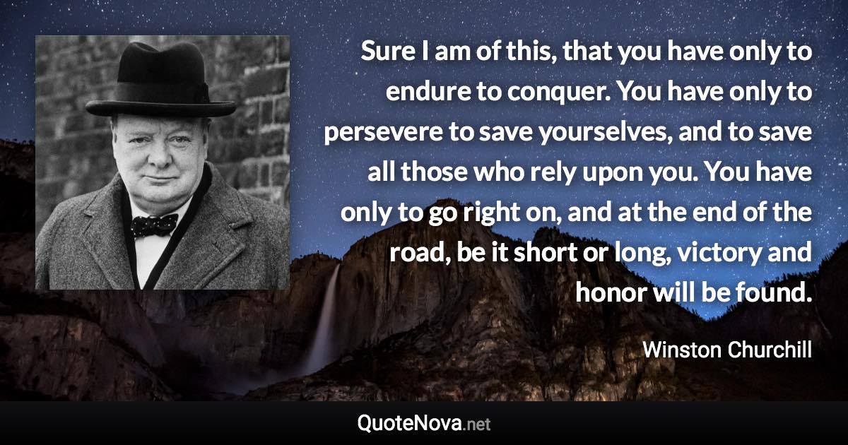 Sure I am of this, that you have only to endure to conquer. You have only to persevere to save yourselves, and to save all those who rely upon you. You have only to go right on, and at the end of the road, be it short or long, victory and honor will be found. - Winston Churchill quote