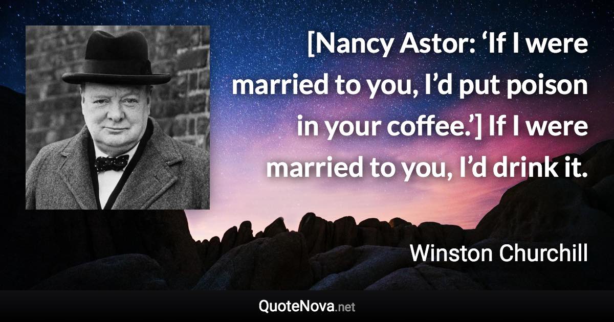 [Nancy Astor: ‘If I were married to you, I’d put poison in your coffee.’] If I were married to you, I’d drink it. - Winston Churchill quote