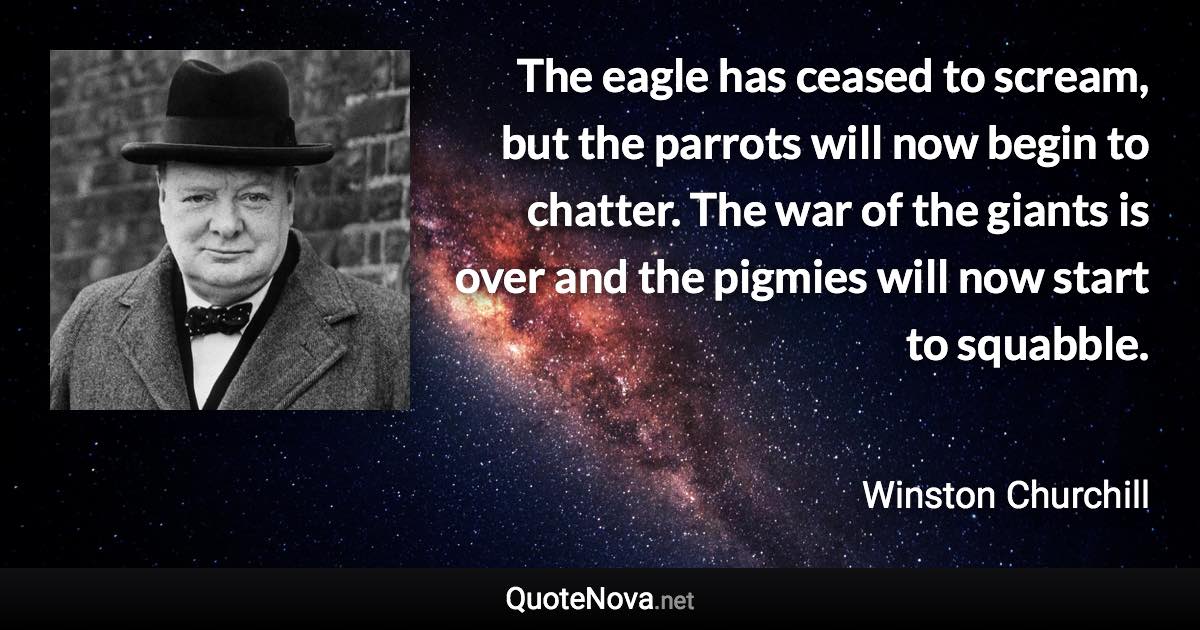 The eagle has ceased to scream, but the parrots will now begin to chatter. The war of the giants is over and the pigmies will now start to squabble. - Winston Churchill quote